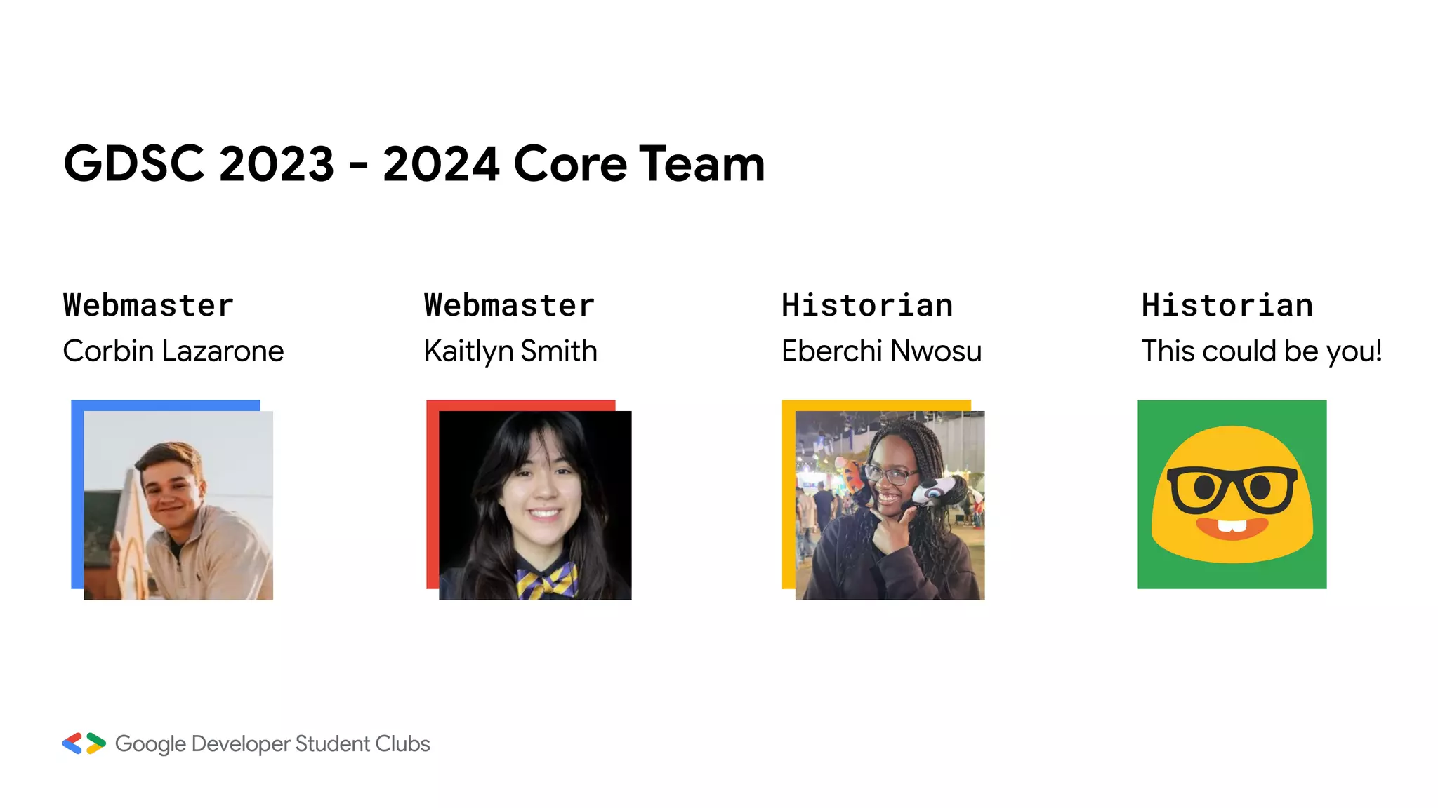 GDSC 2023 - 2024 Core Team
Webmaster Webmaster Historian Historian
Corbin Lazarone Kaitlyn Smith Eberchi Nwosu This could be you!
 