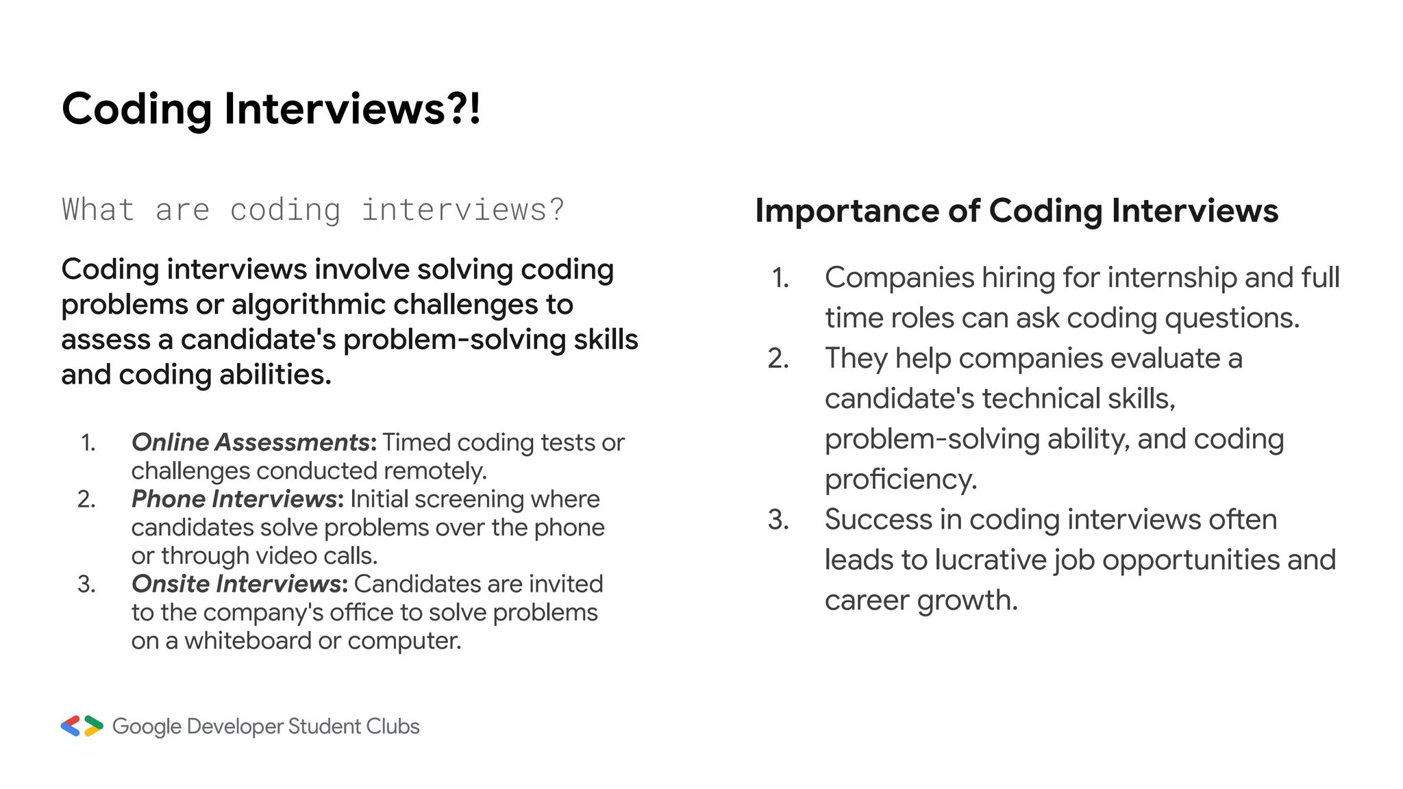 Coding Interviews?!
1. Online Assessments: Timed coding tests or
challenges conducted remotely.
2. Phone Interviews: Initial screening where
candidates solve problems over the phone
or through video calls.
3. Onsite Interviews: Candidates are invited
to the company's office to solve problems
on a whiteboard or computer.
Importance of Coding Interviews
1. Companies hiring for internship and full
time roles can ask coding questions.
2. They help companies evaluate a
candidate's technical skills,
problem-solving ability, and coding
proficiency.
3. Success in coding interviews often
leads to lucrative job opportunities and
career growth.
What are coding interviews?
Coding interviews involve solving coding
problems or algorithmic challenges to
assess a candidate's problem-solving skills
and coding abilities.
 