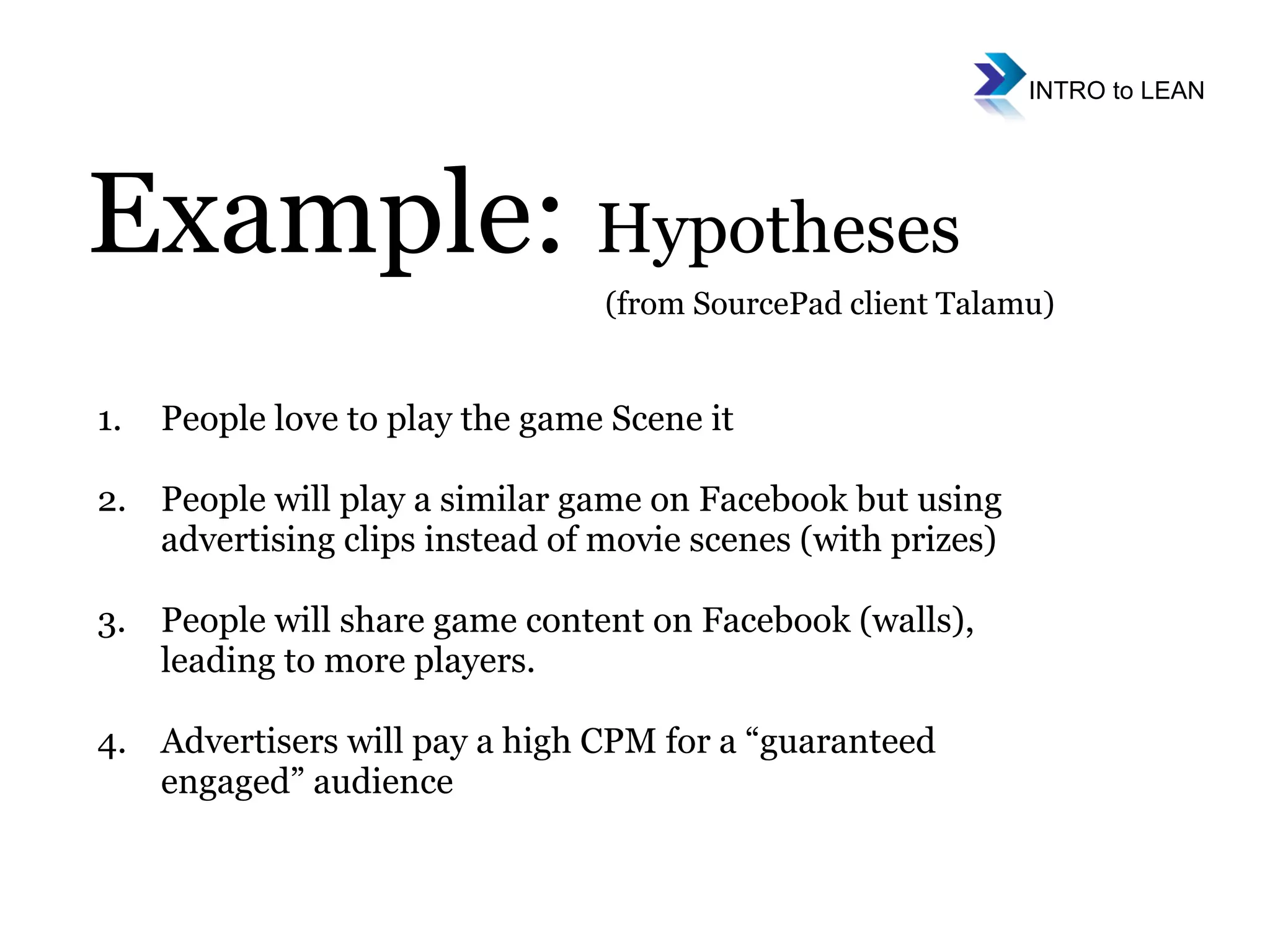 People love to play the game Scene it People will play a similar game on Facebook but using advertising clips instead of movie scenes (with prizes) People will share game content on Facebook (walls), leading to more players.  Advertisers will pay a high CPM for a “guaranteed engaged” audience Example:  Hypotheses (from SourcePad client Talamu) 