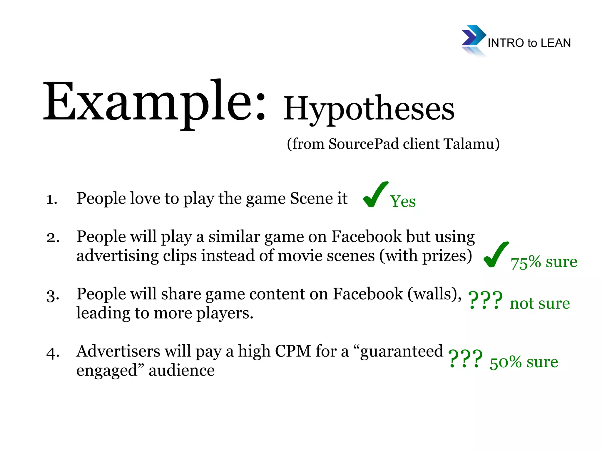 People love to play the game Scene it People will play a similar game on Facebook but using advertising clips instead of movie scenes (with prizes) People will share game content on Facebook (walls), leading to more players.  Advertisers will pay a high CPM for a “guaranteed engaged” audience Example:  Hypotheses (from SourcePad client Talamu) ✔ Yes ✔ 75% sure  ???  not sure ???  50% sure  
