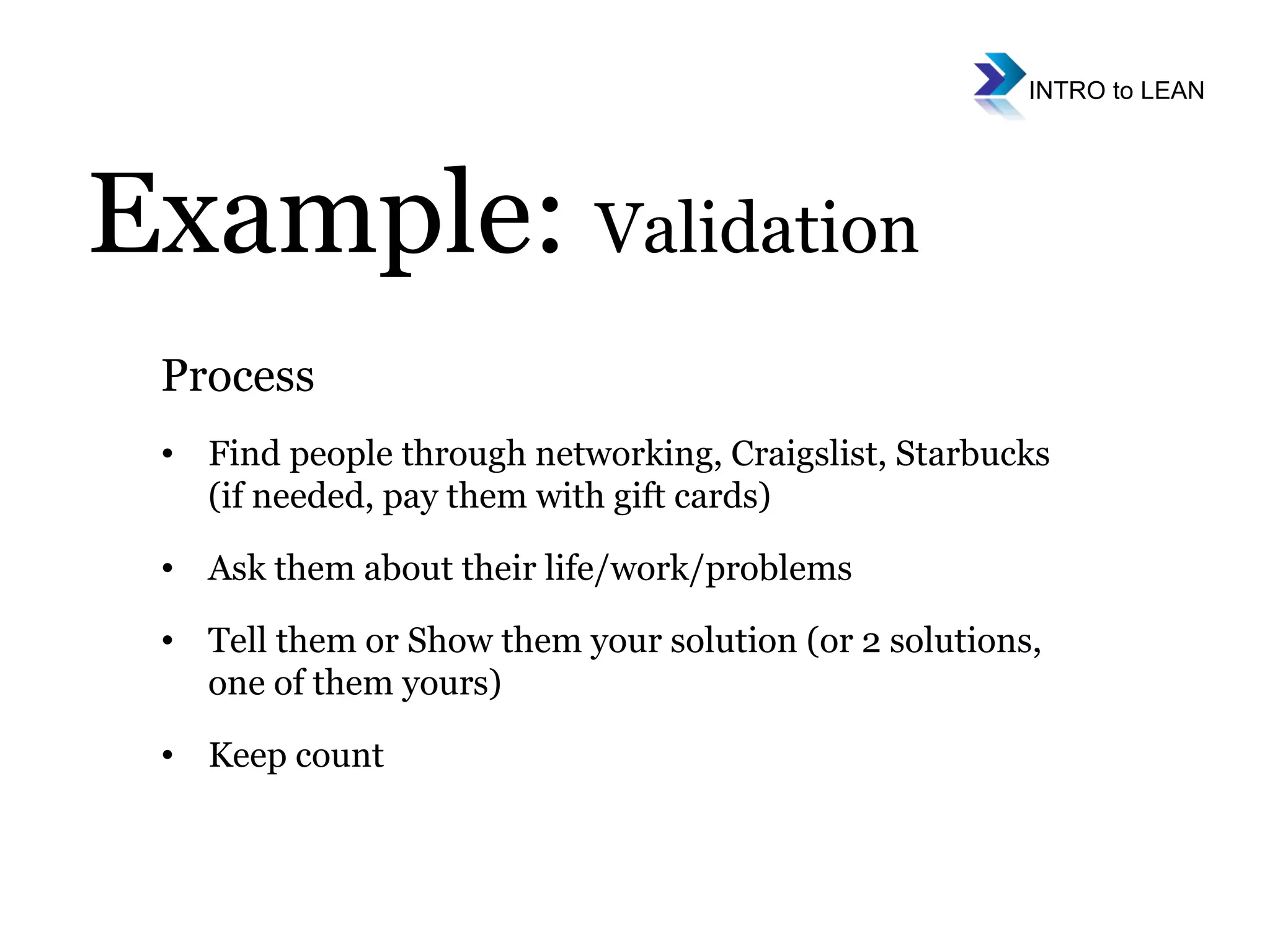 Example:  Validation Process Find people through networking, Craigslist, Starbucks (if needed, pay them with gift cards) Ask them about their life/work/problems Tell them or Show them your solution (or 2 solutions, one of them yours) Keep count 