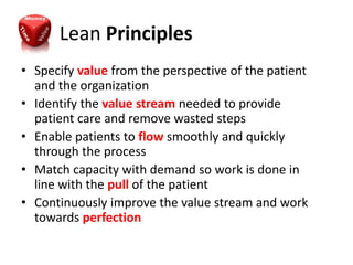Lean Principles
• Specify value from the perspective of the patient
  and the organization
• Identify the value stream needed to provide
  patient care and remove wasted steps
• Enable patients to flow smoothly and quickly
  through the process
• Match capacity with demand so work is done in
  line with the pull of the patient
• Continuously improve the value stream and work
  towards perfection
 