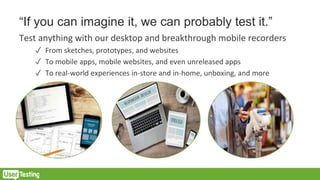 “If you can imagine it, we can probably test it.”
Test anything with our desktop and breakthrough mobile recorders
✓ From sketches, prototypes, and websites
✓ To mobile apps, mobile websites, and even unreleased apps
✓ To real-world experiences in-store and in-home, unboxing, and more
 