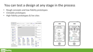 You can test a design at any stage in the process
• Rough concepts and low-fidelity prototypes
• Clickable prototypes
• High fidelity prototypes & live sites
 