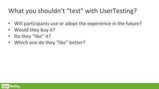 What you shouldn’t “test” with UserTesting?
• Will participants use or adopt the experience in the future?
• Would they buy it?
• Do they “like” it?
• Which one do they “like” better?
 