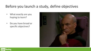 Before you launch a study, define objectives
• What exactly are you
hoping to learn?
• Do you have broad or
specific objectives?
 