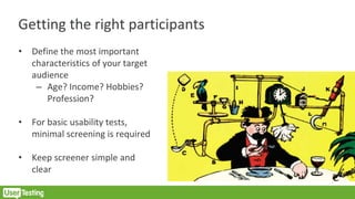 Getting the right participants
• Define the most important
characteristics of your target
audience
– Age? Income? Hobbies?
Profession?
• For basic usability tests,
minimal screening is required
• Keep screener simple and
clear
 