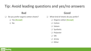 Tip: Avoid leading questions and yes/no answers
Bad
❑ Do you prefer organic cotton sheets?
❑ Yes [Accept]
❑ No
Good
❑ What kind of sheets do you prefer?
❑ Organic cotton [Accept]
❑ Cotton
❑ Sateen
❑ Synthetic
❑ Polyester
❑ Silk
❑ Jersey
❑ Other
 
