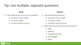 Tip: Use multiple, separate questions
Bad
❑ How often do you exercise on a treadmill?
❑ Less than 1 time a week
❑ 1-2 times a week
❑ 3+ times a week [Accept]
Good
❑ How often do you exercise?
❑ Less than 1 time a week
❑ 1-2 times a week
❑ 3+ times a week [Accept]
❑ What kind of exercise do you do most often?
❑ Yoga
❑ Elliptical
❑ Treadmill [Accept]
❑ Free Weights
❑ Other
 