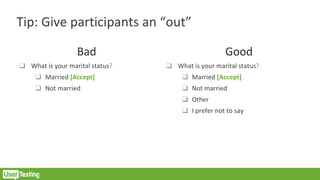 Tip: Give participants an “out”
Bad
❑ What is your marital status?
❑ Married [Accept]
❑ Not married
Good
❑ What is your marital status?
❑ Married [Accept]
❑ Not married
❑ Other
❑ I prefer not to say
 