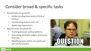Consider broad & specific tasks
• Broad tasks are great for:
• Understanding how testers think or
behave
• Familiarizing testers with site
• Gathering impressions
• Specific tasks are great for:
• Tracking browser paths/ patterns
• Evaluating particular pages, processes,
features
• Identifying pain points at a particular
part of the process
 