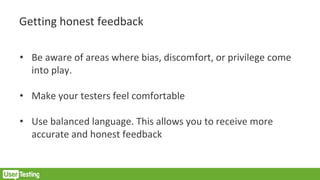 Getting honest feedback
• Be aware of areas where bias, discomfort, or privilege come
into play.
• Make your testers feel comfortable
• Use balanced language. This allows you to receive more
accurate and honest feedback
 