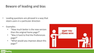 Beware of leading and bias
• Leading questions are phrased in a way that
steers users in a particular direction
• Examples:
• “How much better is the new version
than the original home page?”
• “Was it hard to find the Preferences
page?”
• “What would you improve about this
page?”
 
