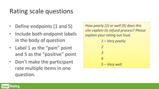Rating scale questions
• Define endpoints (1 and 5)
• Include both endpoint labels
in the body of question
• Label 1 as the “pain” point
and 5 as the “positive” point
• Don’t make the participant
rate multiple items in one
question.
How poorly (1) or well (5) does this
site explain its refund process? Please
explain your rating out loud.
1 – Very poorly
2
3
4
5 – Very well
 