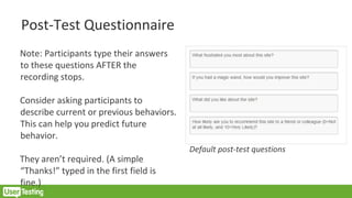 Post-Test Questionnaire
Note: Participants type their answers
to these questions AFTER the
recording stops.
Consider asking participants to
describe current or previous behaviors.
This can help you predict future
behavior.
They aren’t required. (A simple
“Thanks!” typed in the first field is
fine.)
Default post-test questions
 