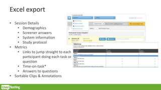 Excel export
• Session Details
• Demographics
• Screener answers
• System information
• Study protocol
• Metrics
• Links to jump straight to each
participant doing each task or
question
• Time-on-task*
• Answers to questions
• Sortable Clips & Annotations
 