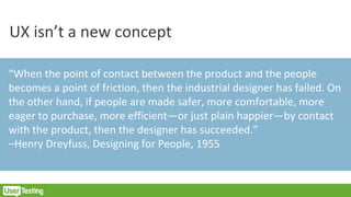 UX isn’t a new concept
“When the point of contact between the product and the people
becomes a point of friction, then the industrial designer has failed. On
the other hand, if people are made safer, more comfortable, more
eager to purchase, more efficient—or just plain happier—by contact
with the product, then the designer has succeeded.”
–Henry Dreyfuss, Designing for People, 1955
 