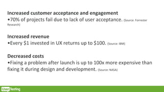 Increased customer acceptance and engagement
•70% of projects fail due to lack of user acceptance. (Source: Forrester
Research)
Increased revenue
•Every $1 invested in UX returns up to $100. (Source: IBM)
Decreased costs
•Fixing a problem after launch is up to 100x more expensive than
fixing it during design and development. (Source: NASA)
 