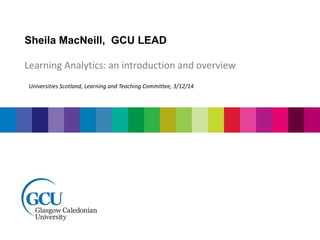 Sheila MacNeill, GCU LEAD 
Learning Analytics: an introduction and overview 
Universities Scotland, Learning and Teaching Committee, 3/12/14 
 