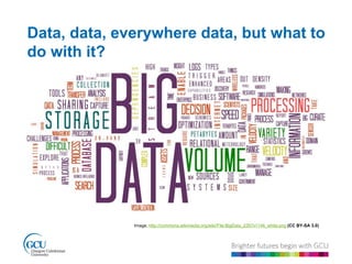 Data, data, everywhere data, but what to 
do with it? 
Image; http://commons.wikimedia.org/wiki/File:BigData_2267x1146_white.png (CC BY-SA 3.0) 
 