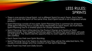 LESS RULES:
SPRINTS
• There is one product-level Sprint, not a different Sprint for each Team. Each Team
starts and ends the Sprint at the same time. Each Sprint results in an integrated whole
product.
• Sprint Planning consists of two parts: Sprint Planning One is common for all teams
while Sprint Planning Two is usually done separately for each team. Do multi-team
Sprint Planning Two in a shared space for closely related items.
• Sprint Planning One is attended by the Product Owner and Teams or Team
representatives. They together tentatively select the items that each team will work
on that Sprint. The Teams identify opportunities to work together and final questions
are clarified.
• Each Team has their own Sprint Backlog.
• Sprint Planning Two is for Teams to decide how they will do the selected items. This
usually involves design and the creation of their Sprint Backlogs.
• Each Team has their own Daily Scrum.
 