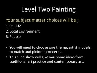 Level Two Painting Your subject matter choices will be ; Still life Local Environment  People  You will need to choose one theme, artist models to match and pictorial concerns. This slide show will give you some ideas from traditional art practice and contemporary art. 