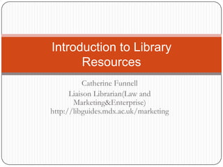 Introduction to Library
      Resources
           Catherine Funnell
      Liaison Librarian(Law and
       Marketing&Enterprise)
http://libguides.mdx.ac.uk/marketing
 