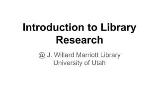 Introduction to Library
Research
@ J. Willard Marriott Library
University of Utah
 