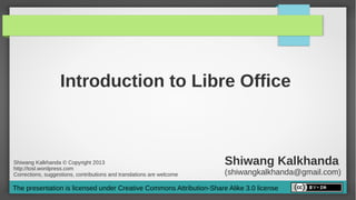 Introduction to Libre Office



Shiwang Kalkhanda © Copyright 2013
http://tosl.wordpress.com
                                                                       Shiwang Kalkhanda
Corrections, suggestions, contributions and translations are welcome   (shiwangkalkhanda@gmail.com)
The presentation is licensed under Creative Commons Attribution-Share Alike 3.0 license
 
