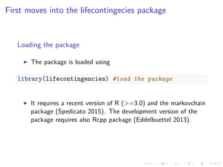 First moves into the lifecontingecies package
Loading the package
The package is loaded using
library(lifecontingencies) #load the package
It requires a recent version of R (>=3.0) and the markovchain
package (Spedicato 2015). The development version of the
package requires also Rcpp package (Eddelbuettel 2013).
 