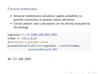 Financial mathematics
Actuarial mathematics calculation applies probability to
quantify uncertainty on present values calculation.
Certain present value calculations can be directly evaluated by
the package
capitals <- c(-1000,200,500,700)
times <- c(0,1,2,5)
#calculate a present value
presentValue(cashFlows=capitals, timeIds=times,
interestRates=0.03)
## [1] 269.2989
 