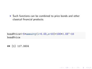 Such functions can be combined to price bonds and other
classical ﬁnancial products.
bondPrice<-5*annuity(i=0.03,n=10)+100*1.03^-10
bondPrice
## [1] 117.0604
 