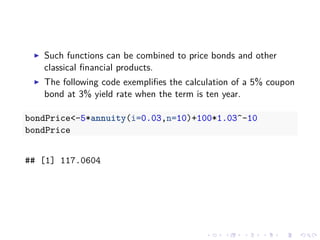 Such functions can be combined to price bonds and other
classical ﬁnancial products.
The following code exempliﬁes the calculation of a 5% coupon
bond at 3% yield rate when the term is ten year.
bondPrice<-5*annuity(i=0.03,n=10)+100*1.03^-10
bondPrice
## [1] 117.0604
 
