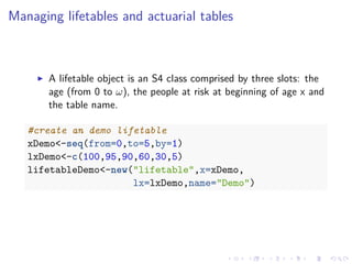 Managing lifetables and actuarial tables
A lifetable object is an S4 class comprised by three slots: the
age (from 0 to ω), the people at risk at beginning of age x and
the table name.
#create an demo lifetable
xDemo<-seq(from=0,to=5,by=1)
lxDemo<-c(100,95,90,60,30,5)
lifetableDemo<-new("lifetable",x=xDemo,
lx=lxDemo,name="Demo")
 