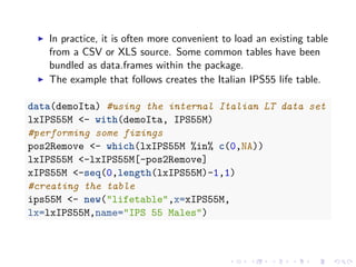 In practice, it is often more convenient to load an existing table
from a CSV or XLS source. Some common tables have been
bundled as data.frames within the package.
The example that follows creates the Italian IPS55 life table.
data(demoIta) #using the internal Italian LT data set
lxIPS55M <- with(demoIta, IPS55M)
#performing some fixings
pos2Remove <- which(lxIPS55M %in% c(0,NA))
lxIPS55M <-lxIPS55M[-pos2Remove]
xIPS55M <-seq(0,length(lxIPS55M)-1,1)
#creating the table
ips55M <- new("lifetable",x=xIPS55M,
lx=lxIPS55M,name="IPS 55 Males")
 