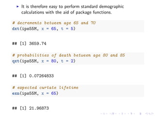 It is therefore easy to perform standard demographic
calculations with the aid of package functions.
# decrements between age 65 and 70
dxt(ips55M, x = 65, t = 5)
## [1] 3659.74
# probabilities of death between age 80 and 85
qxt(ips55M, x = 80, t = 2)
## [1] 0.07264833
# expected curtate lifetime
exn(ips55M, x = 65)
## [1] 21.96873
 