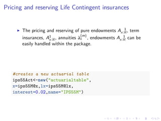 Pricing and reserving Life Contingent insurances
The pricing and reserving of pure endowments A 1
x:n , term
insurances, A1
x:n , annuities ¨a
{m}
x , endowments A 1
x:n can be
easily handled within the package.
#creates a new actuarial table
ips55Act<-new("actuarialtable",
x=ips55M@x,lx=ips55M@lx,
interest=0.02,name="IPS55M")
 