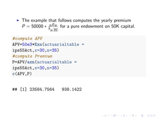 The example that follows computes the yearly premium
P = 50000 ∗ 35E30
¨a
30:35
for a pure endowment on 50K capital.
#compute APV
APV=50e3*Exn(actuarialtable =
ips55Act,x=30,n=35)
#compute Premium
P=APV/axn(actuarialtable =
ips55Act,x=30,n=35)
c(APV,P)
## [1] 23584.7564 938.1422
 