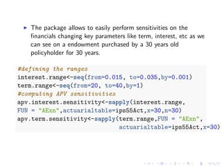 The package allows to easily perform sensitivities on the
ﬁnancials changing key parameters like term, interest, etc as we
can see on a endowment purchased by a 30 years old
policyholder for 30 years.
#defining the ranges
interest.range<-seq(from=0.015, to=0.035,by=0.001)
term.range<-seq(from=20, to=40,by=1)
#computing APV sensitivities
apv.interest.sensitivity<-sapply(interest.range,
FUN = "AExn",actuarialtable=ips55Act,x=30,n=30)
apv.term.sensitivity<-sapply(term.range,FUN = "AExn",
actuarialtable=ips55Act,x=30)
 
