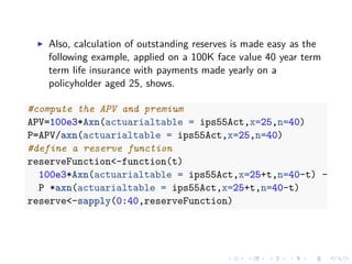Also, calculation of outstanding reserves is made easy as the
following example, applied on a 100K face value 40 year term
term life insurance with payments made yearly on a
policyholder aged 25, shows.
#compute the APV and premium
APV=100e3*Axn(actuarialtable = ips55Act,x=25,n=40)
P=APV/axn(actuarialtable = ips55Act,x=25,n=40)
#define a reserve function
reserveFunction<-function(t)
100e3*Axn(actuarialtable = ips55Act,x=25+t,n=40-t) -
P *axn(actuarialtable = ips55Act,x=25+t,n=40-t)
reserve<-sapply(0:40,reserveFunction)
 