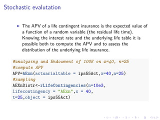 Stochastic evalutation
The APV of a life contingent insurance is the expected value of
a function of a random variable (the residual life time).
Knowing the interest rate and the underlying life table it is
possible both to compute the APV and to assess the
distribution of the underlying life insurance.
#analyzing and Endowment of 100K on x=40, n=25
#compute APV
APV=AExn(actuarialtable = ips55Act,x=40,n=25)
#sampling
AEXnDistr<-rLifeContingencies(n=10e3,
lifecontingency = "AExn",x = 40,
t=25,object = ips55Act)
 