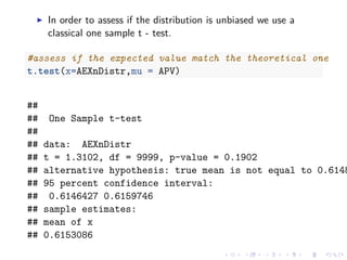 In order to assess if the distribution is unbiased we use a
classical one sample t - test.
#assess if the expected value match the theoretical one
t.test(x=AEXnDistr,mu = APV)
##
## One Sample t-test
##
## data: AEXnDistr
## t = 1.3102, df = 9999, p-value = 0.1902
## alternative hypothesis: true mean is not equal to 0.6148
## 95 percent confidence interval:
## 0.6146427 0.6159746
## sample estimates:
## mean of x
## 0.6153086
 