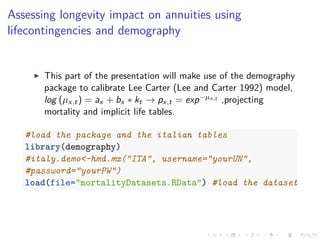 Assessing longevity impact on annuities using
lifecontingencies and demography
This part of the presentation will make use of the demography
package to calibrate Lee Carter (Lee and Carter 1992) model,
log (µx,t) = ax + bx ∗ kt → px,t = exp−µx,t ,projecting
mortality and implicit life tables.
#load the package and the italian tables
library(demography)
#italy.demo<-hmd.mx("ITA", username="yourUN",
#password="yourPW")
load(file="mortalityDatasets.RData") #load the dataset
 