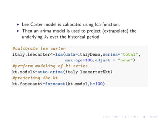 Lee Carter model is calibrated using lca function.
Then an arima model is used to project (extrapolate) the
underlying kt over the historical period.
#calibrate lee carter
italy.leecarter<-lca(data=italyDemo,series="total",
max.age=103,adjust = "none")
#perform modeling of kt series
kt.model<-auto.arima(italy.leecarter$kt)
#projecting the kt
kt.forecast<-forecast(kt.model,h=100)
 