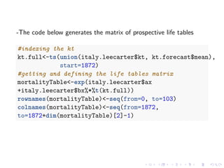 -The code below generates the matrix of prospective life tables
#indexing the kt
kt.full<-ts(union(italy.leecarter$kt, kt.forecast$mean),
start=1872)
#getting and defining the life tables matrix
mortalityTable<-exp(italy.leecarter$ax
+italy.leecarter$bx%*%t(kt.full))
rownames(mortalityTable)<-seq(from=0, to=103)
colnames(mortalityTable)<-seq(from=1872,
to=1872+dim(mortalityTable)[2]-1)
 