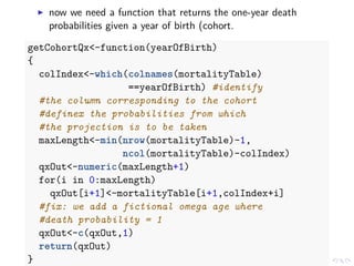 now we need a function that returns the one-year death
probabilities given a year of birth (cohort.
getCohortQx<-function(yearOfBirth)
{
colIndex<-which(colnames(mortalityTable)
==yearOfBirth) #identify
#the column corresponding to the cohort
#definex the probabilities from which
#the projection is to be taken
maxLength<-min(nrow(mortalityTable)-1,
ncol(mortalityTable)-colIndex)
qxOut<-numeric(maxLength+1)
for(i in 0:maxLength)
qxOut[i+1]<-mortalityTable[i+1,colIndex+i]
#fix: we add a fictional omega age where
#death probability = 1
qxOut<-c(qxOut,1)
return(qxOut)
}
 