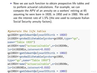 Now we use such function to obtain prospective life tables and
to perform actuarial calculations. For example, we can
compute the APV of an annuity on a workers’ retiring at 65
assuming he were born in 1920, in 1950 and in 1980. We will
use the interest rate of 1.5% (the one used to compute Italian
Social Security annuity factors).
#generate the life tables
qx1920<-getCohortQx(yearOfBirth = 1920)
lt1920<-probs2lifetable(probs=qx1920,type="qx",
name="Table 1920")
at1920<-new("actuarialtable",x=lt1920@x,
lx=lt1920@lx,interest=0.015)
qx1950<-getCohortQx(yearOfBirth = 1950)
lt1950<-probs2lifetable(probs=qx1950,
type="qx",name="Table 1950")
at1950<-new("actuarialtable",x=lt1950@x,
lx=lt1950@lx,interest=0.015)
qx1980<-getCohortQx(yearOfBirth = 1980)
 