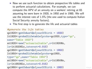 Now we use such function to obtain prospective life tables and
to perform actuarial calculations. For example, we can
compute the APV of an annuity on a workers’ retiring at 65
assuming he were born in 1920, in 1950 and in 1980. We will
use the interest rate of 1.5% (the one used to compute Italian
Social Security annuity factors).
The ﬁrst step is to generate the life and actuarial tables
#generate the life tables
qx1920<-getCohortQx(yearOfBirth = 1920)
lt1920<-probs2lifetable(probs=qx1920,type="qx",
name="Table 1920")
at1920<-new("actuarialtable",x=lt1920@x,
lx=lt1920@lx,interest=0.015)
qx1950<-getCohortQx(yearOfBirth = 1950)
lt1950<-probs2lifetable(probs=qx1950,
type="qx",name="Table 1950")
at1950<-new("actuarialtable",x=lt1950@x,
lx=lt1950@lx,interest=0.015)
qx1980<-getCohortQx(yearOfBirth = 1980)
 