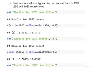 Now we can evaluate ¨a65 and ˚e65 for workers born in 1920,
1950 and 1980 respectively.
cat("Results for 1920 cohort","n")
## Results for 1920 cohort
c(exn(at1920,x=65),axn(at1920,x=65))
## [1] 16.51391 15.14127
cat("Results for 1950 cohort","n")
## Results for 1950 cohort
c(exn(at1950,x=65),axn(at1950,x=65))
## [1] 18.72669 16.83391
cat("Results for 1980 cohort","n")
 