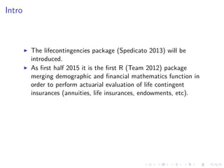Intro
The lifecontingencies package (Spedicato 2013) will be
introduced.
As ﬁrst half 2015 it is the ﬁrst R (Team 2012) package
merging demographic and ﬁnancial mathematics function in
order to perform actuarial evaluation of life contingent
insurances (annuities, life insurances, endowments, etc).
 